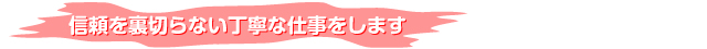 信頼を裏切らない丁寧な仕事をします