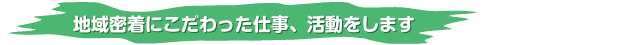 地域密着にこだわった仕事、活動をします